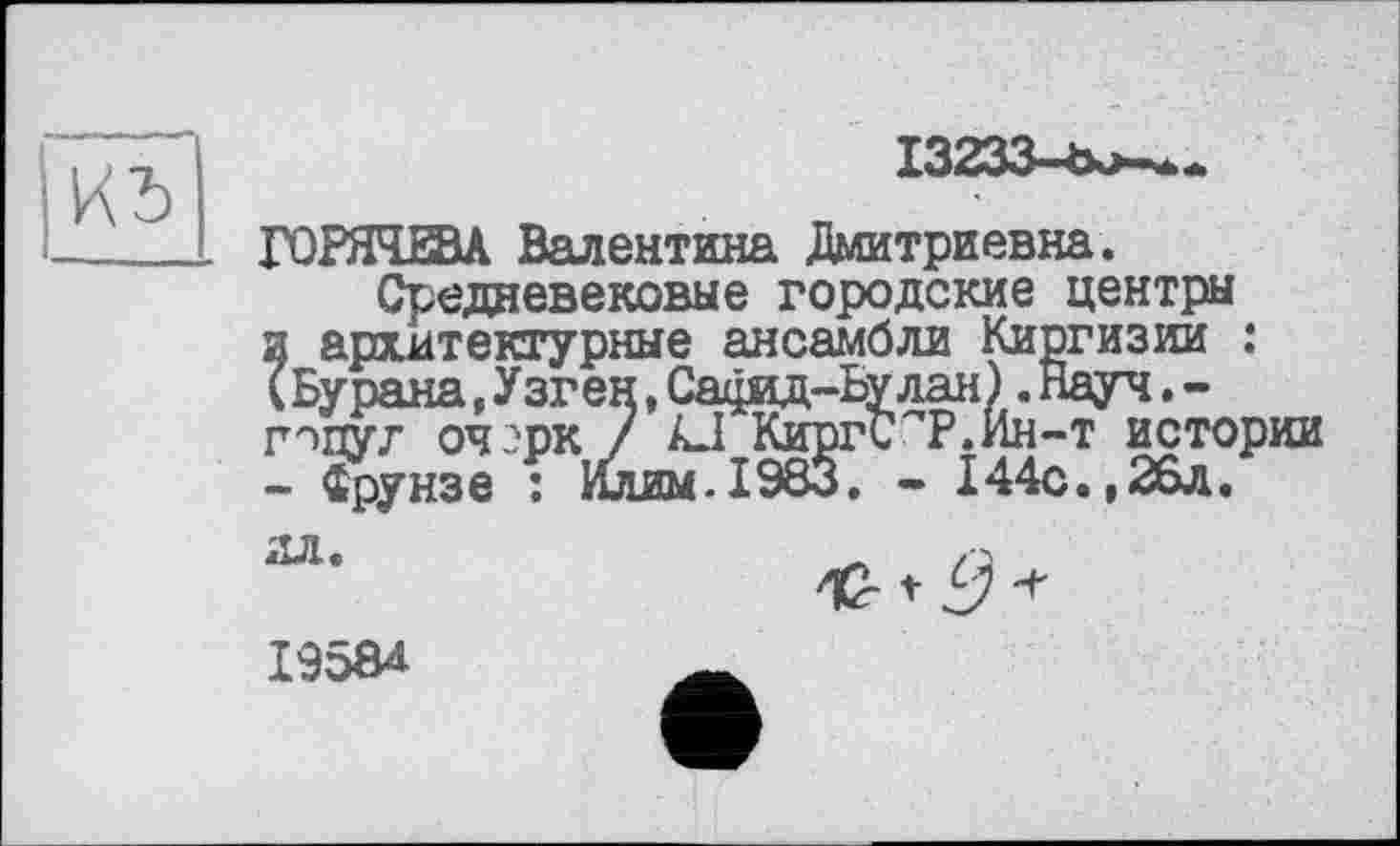 ﻿
13233-Ъкл-..
ГОРЯЧЕВА Валентина Дмитриевна.
Средневековые городские центры и архитектурные ансамбли Киргизии : Ï Бурана,Узген,Сафид-Ьу лая ).Науч.-г^цуг оч -'рк 7 АД КиргС^Р.Ин-т истории - Фрунзе : Илим-1983. - 144с.,26л.
ил.

I95Ô4